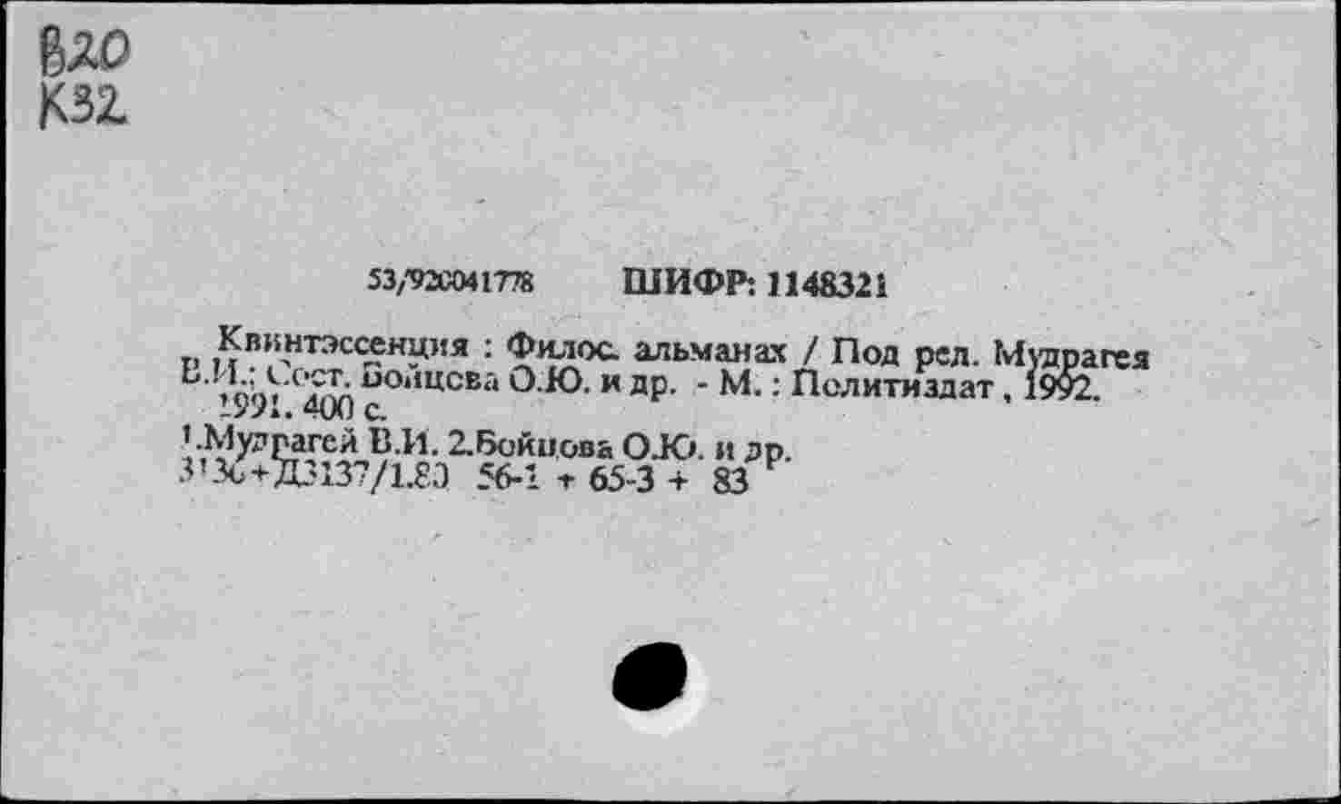 ﻿бло
КЗ!
53/92С041778 ШИФР: 1148321
Квинтэссенция : Филос. альманах / Под ред. Муярагея ’991С^Х1 с°*1ЦСЕа и ДР- ‘ М.: Политиздат, 1992.
».Мудвагей В.И. 2.6ойцова О.Ю. и др.
З’3о+Д3137/1.8Э 56-1 т 65-3 +83